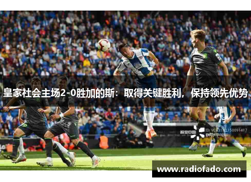 皇家社会主场2-0胜加的斯：取得关键胜利，保持领先优势